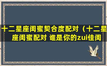 十二星座闺蜜契合度配对（十二星座闺蜜配对 谁是你的zui佳闺蜜星座）